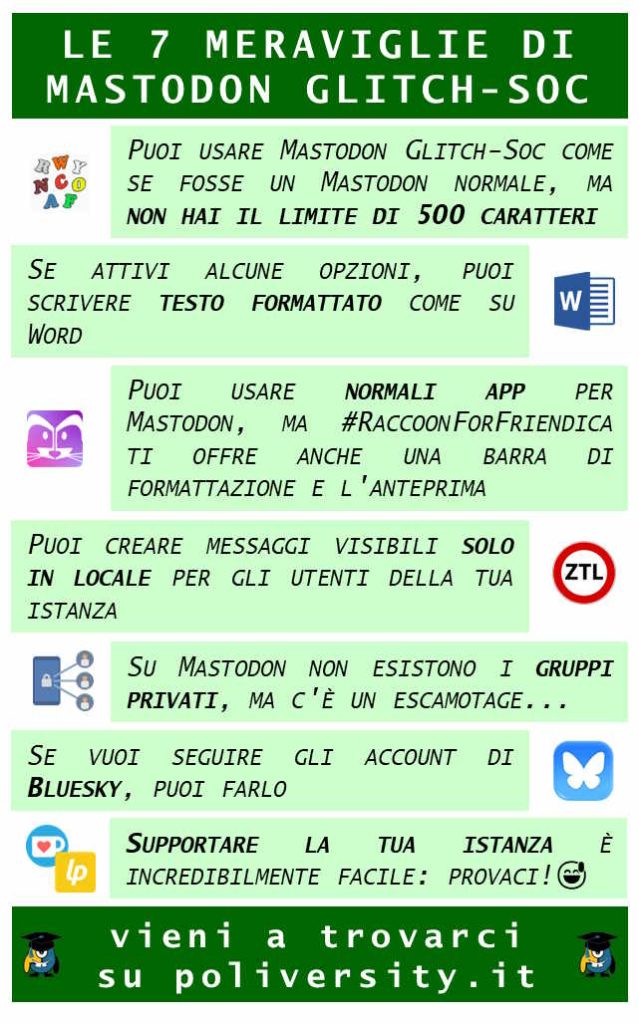 Le sette meraviglie di Mastodon glitch-soc Puoi usare Mastodon Glitch Soc come se fosse un mastodon normale, ma non hai il limite di 500 caratteri Se attivi alcune opzioni, puoi scrivere testo formattato come su Word Puoi usare le normali app per mastodon, ma RaccoonForFriendica ti offre anche una barra di formattazione e l&#39;anteprima Puoi creare messaggi visibili solo per gli utenti della tua istanza Su mastodon non esistono i gruppi privati, ma c&#39;è un escamotage... Se vuoi seguire gli account di Bluesky, puoi farlo Supportare finanziariamente la tua istanza è incredibilmente facile