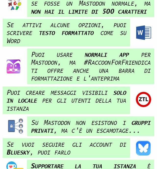 Le sette meraviglie di Mastodon glitch-soc Puoi usare Mastodon Glitch Soc come se fosse un mastodon normale, ma non hai il limite di 500 caratteri Se attivi alcune opzioni, puoi scrivere testo formattato come su Word Puoi usare le normali app per mastodon, ma RaccoonForFriendica ti offre anche una barra di formattazione e l'anteprima Puoi creare messaggi visibili solo per gli utenti della tua istanza Su mastodon non esistono i gruppi privati, ma c'è un escamotage... Se vuoi seguire gli account di Bluesky, puoi farlo Supportare finanziariamente la tua istanza è incredibilmente facile