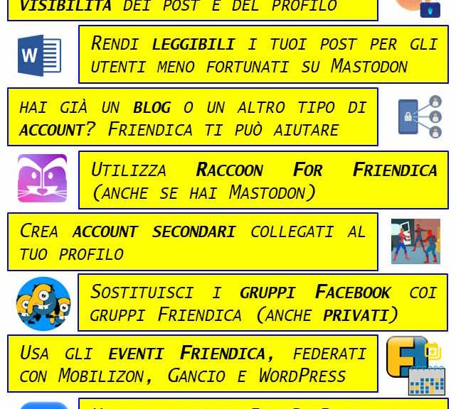 I 10 COMANDAMENTI DI FRIENDICA: I - ABBI PAZIENZA. FRIENDICA IS NOT FRIENDLY II - NON PARLARE DA SOLO E IMPOSTA LA VISIBILITÀ DEI TUOI POST E DEL TUO PROFILO III - FAI IN MODO CHE I TUOI POST CON TITOLO SIANO LEGGIBILI PER GLI UTENTI MENO FORTUNATI CHE USANO MASTODON IV - ANCHE SE HAI GIÀ UN BLOG O UN ALTRO ACCOUNT DEL FEDIVERSO, FRIENDICA È IL TUO MIGLIOR ALLEATO V - UTILIZZA RACCOON FOR FRIENDICA PERCHÉ È UN'APP ECCEZIONALE E FUNZIONA ANCHE CON MASTODON VI - CREA ACCOUNT SECONDARI COLLEGATI AL TUO PROFILO VII - SOSTITUISCI I "GRUPPI FACEBOOK" (ANCHE QUELLI PRIVATI) CON I GRUPPI FRIENDICA E GESTISCILI INSIEME AI TUOI AMICI VIII - IMPARA A USARE IL CALENDARIO EVENTI DI FRIENDICA, TOTALMENTE FEDERATO CON MOBILIZON, GANCIO E WORDPRESS IX - SE HAI UN ACCOUNT BLUESKY GESTISCILO DA FRIENDICA E FAI SCHIATTARE DI INVIDIA GLI UTENTI BLUESKY X - RICORDA DI SUPPORTARE FINANZIARIAMENTE LA TUA ISTANZA