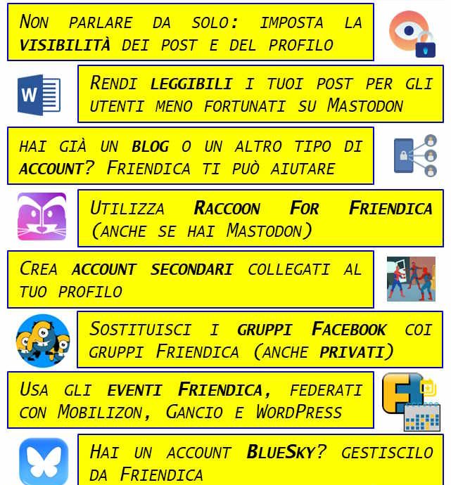 I 10 COMANDAMENTI DI FRIENDICA: I - ABBI PAZIENZA. FRIENDICA IS NOT FRIENDLY II - NON PARLARE DA SOLO E IMPOSTA LA VISIBILITÀ DEI TUOI POST E DEL TUO PROFILO III - FAI IN MODO CHE I TUOI POST CON TITOLO SIANO LEGGIBILI PER GLI UTENTI MENO FORTUNATI CHE USANO MASTODON IV - ANCHE SE HAI GIÀ UN BLOG O UN ALTRO ACCOUNT DEL FEDIVERSO, FRIENDICA È IL TUO MIGLIOR ALLEATO V - UTILIZZA RACCOON FOR FRIENDICA PERCHÉ È UN'APP ECCEZIONALE E FUNZIONA ANCHE CON MASTODON VI - CREA ACCOUNT SECONDARI COLLEGATI AL TUO PROFILO VII - SOSTITUISCI I "GRUPPI FACEBOOK" (ANCHE QUELLI PRIVATI) CON I GRUPPI FRIENDICA E GESTISCILI INSIEME AI TUOI AMICI VIII - IMPARA A USARE IL CALENDARIO EVENTI DI FRIENDICA, TOTALMENTE FEDERATO CON MOBILIZON, GANCIO E WORDPRESS IX - SE HAI UN ACCOUNT BLUESKY GESTISCILO DA FRIENDICA E FAI SCHIATTARE DI INVIDIA GLI UTENTI BLUESKY X - RICORDA DI SUPPORTARE FINANZIARIAMENTE LA TUA ISTANZA